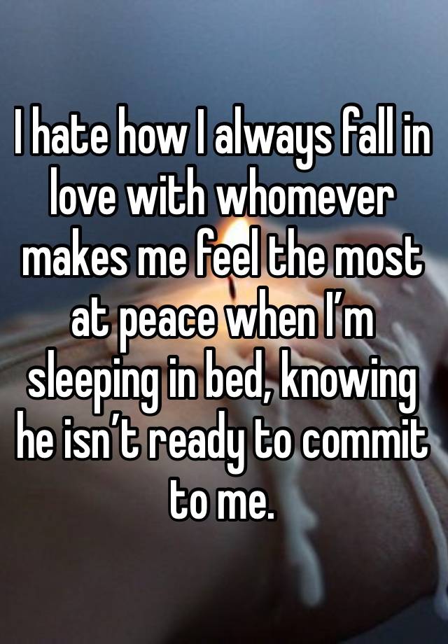 I hate how I always fall in love with whomever makes me feel the most at peace when I’m sleeping in bed, knowing he isn’t ready to commit to me. 