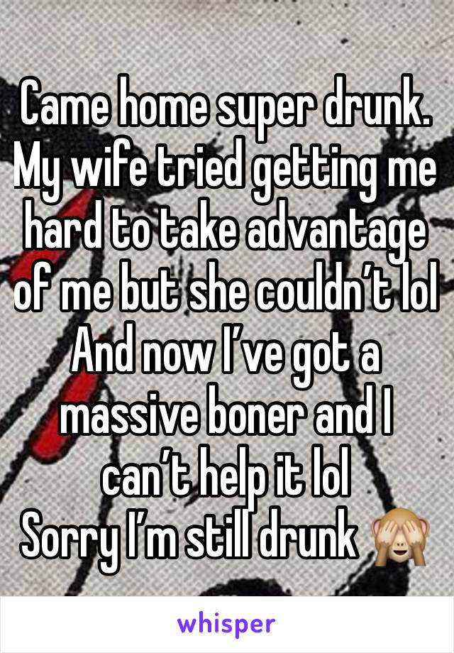 Came home super drunk. My wife tried getting me hard to take advantage of me but she couldn’t lol
And now I’ve got a massive boner and I can’t help it lol
Sorry I’m still drunk 🙈