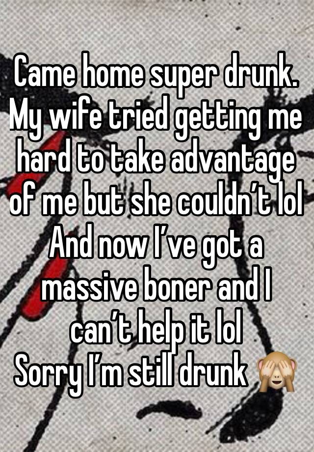 Came home super drunk. My wife tried getting me hard to take advantage of me but she couldn’t lol
And now I’ve got a massive boner and I can’t help it lol
Sorry I’m still drunk 🙈