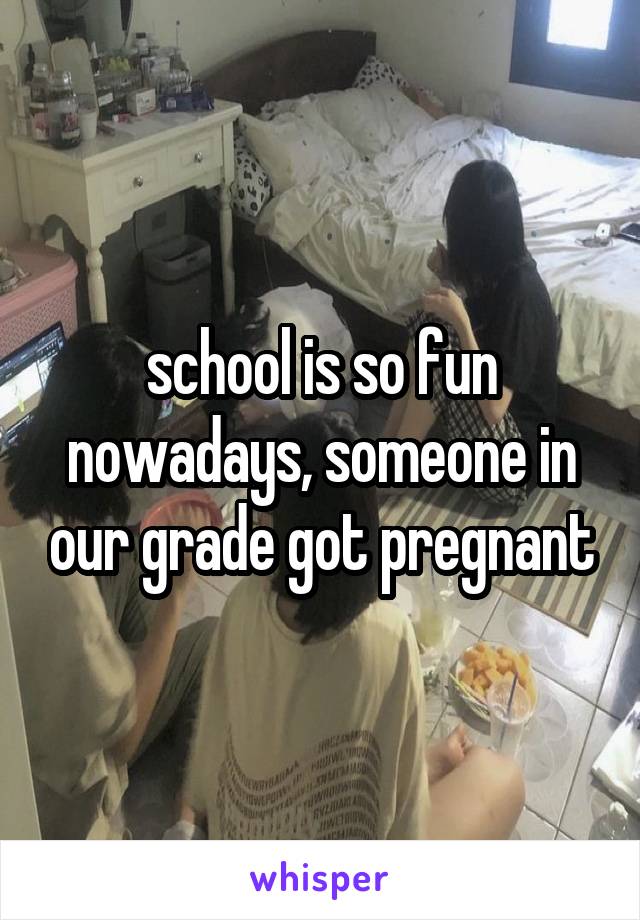 school is so fun nowadays, someone in our grade got pregnant