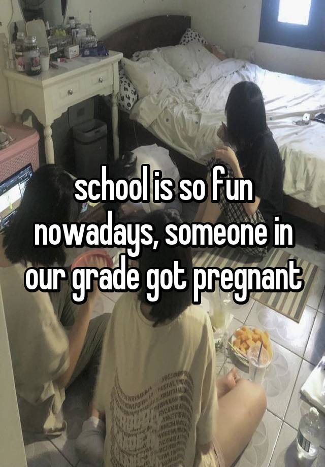 school is so fun nowadays, someone in our grade got pregnant