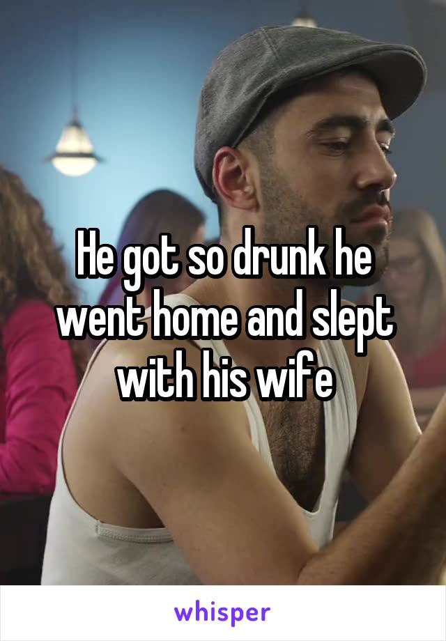 He got so drunk he went home and slept with his wife