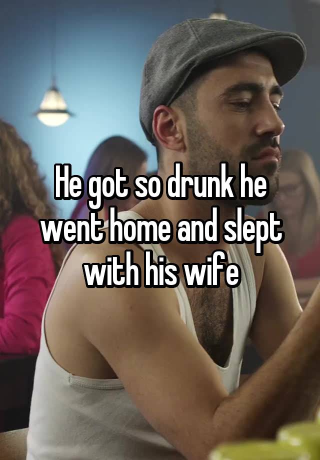 He got so drunk he went home and slept with his wife