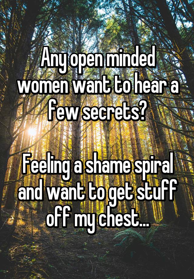 Any open minded women want to hear a few secrets?

Feeling a shame spiral and want to get stuff off my chest...