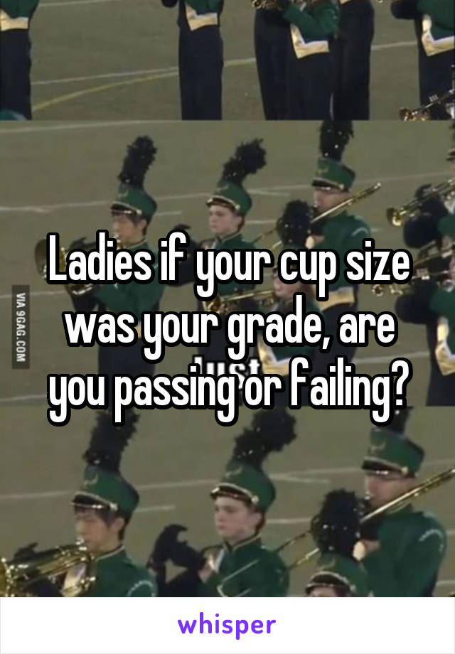 Ladies if your cup size was your grade, are you passing or failing?