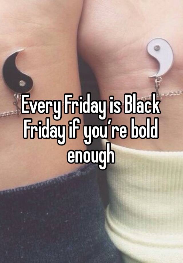 Every Friday is Black Friday if you’re bold enough 