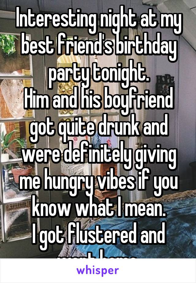 Interesting night at my best friend's birthday party tonight.
Him and his boyfriend got quite drunk and were definitely giving me hungry vibes if you know what I mean.
I got flustered and went home.