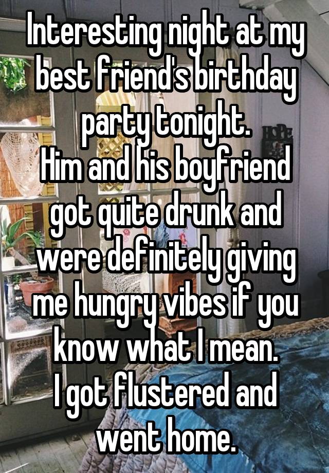 Interesting night at my best friend's birthday party tonight.
Him and his boyfriend got quite drunk and were definitely giving me hungry vibes if you know what I mean.
I got flustered and went home.