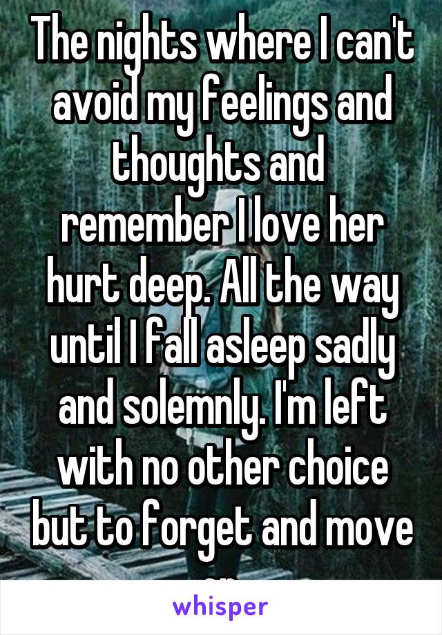 The nights where I can't avoid my feelings and thoughts and  remember I love her hurt deep. All the way until I fall asleep sadly and solemnly. I'm left with no other choice but to forget and move on.