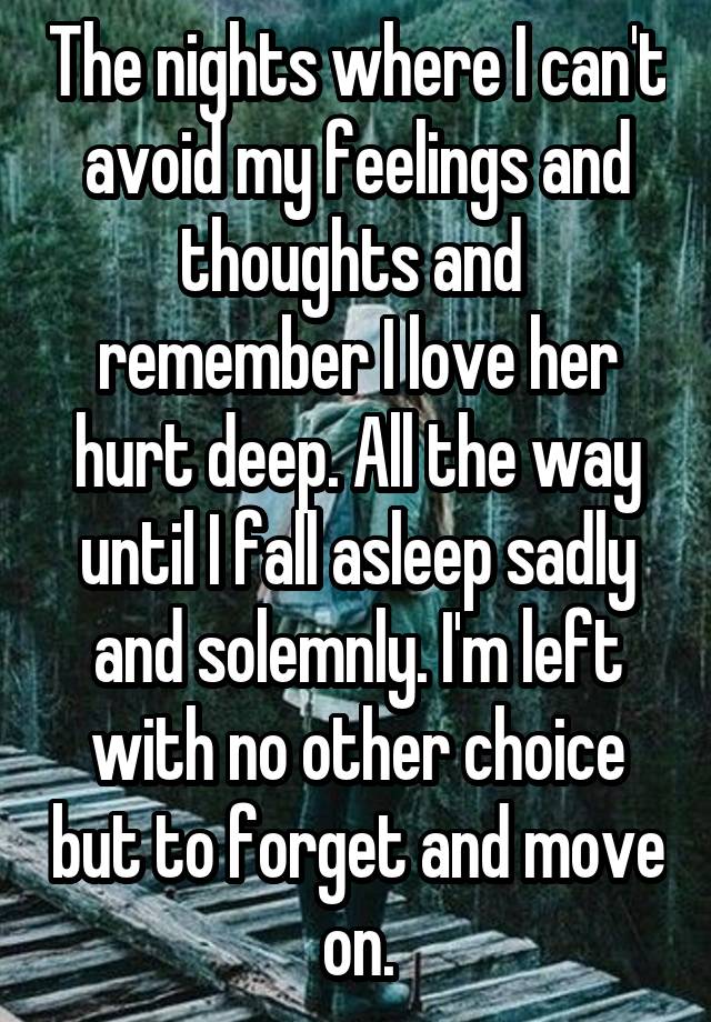 The nights where I can't avoid my feelings and thoughts and  remember I love her hurt deep. All the way until I fall asleep sadly and solemnly. I'm left with no other choice but to forget and move on.