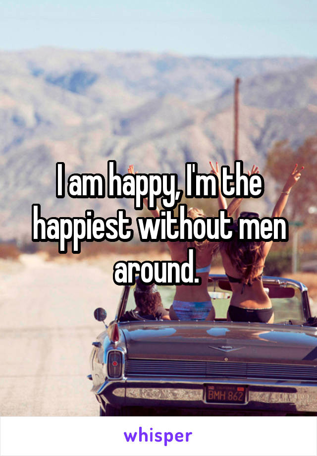 I am happy, I'm the happiest without men around. 