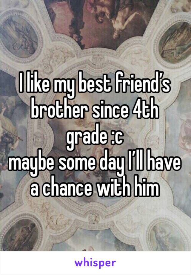 I like my best friend’s brother since 4th grade :c
maybe some day I’ll have a chance with him