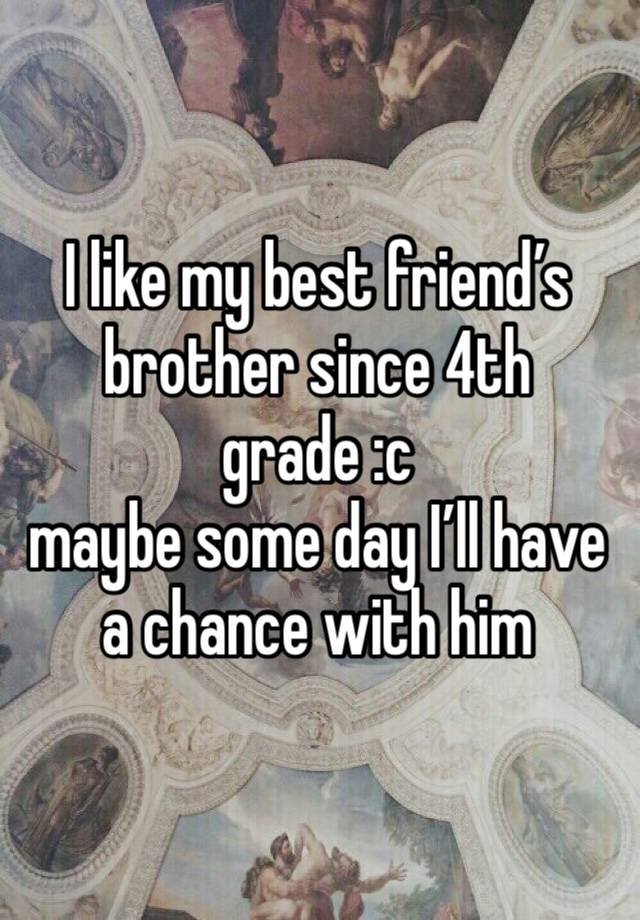 I like my best friend’s brother since 4th grade :c
maybe some day I’ll have a chance with him