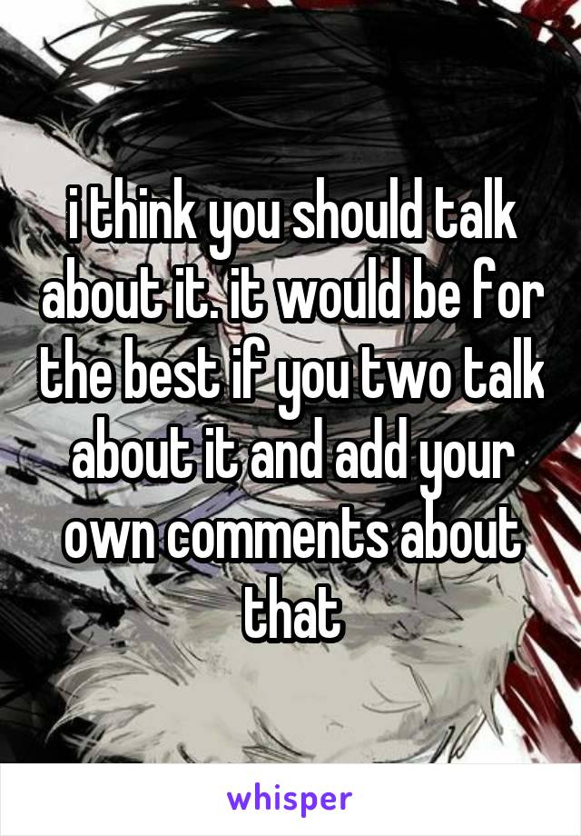 i think you should talk about it. it would be for the best if you two talk about it and add your own comments about that