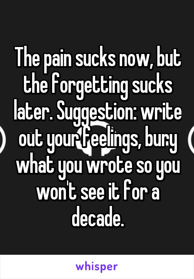 The pain sucks now, but the forgetting sucks later. Suggestion: write out your feelings, bury what you wrote so you won't see it for a decade.