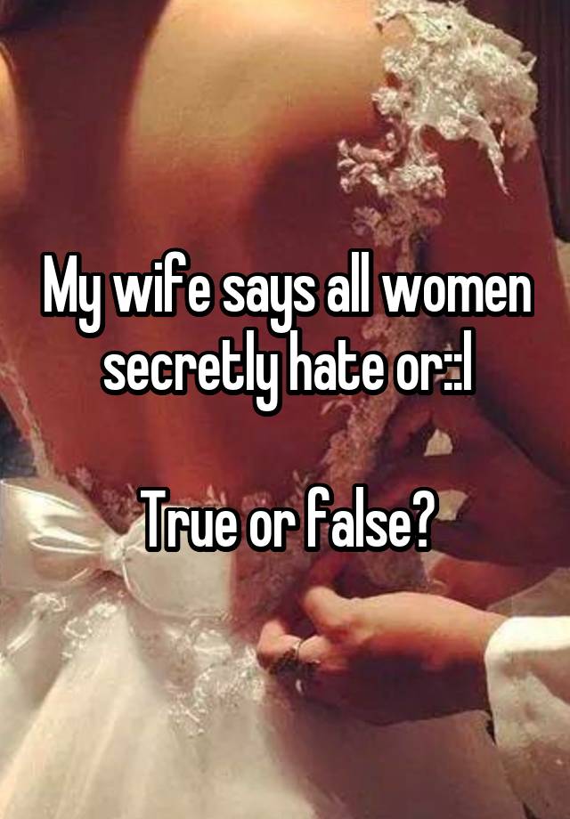 My wife says all women secretly hate or::l

True or false?