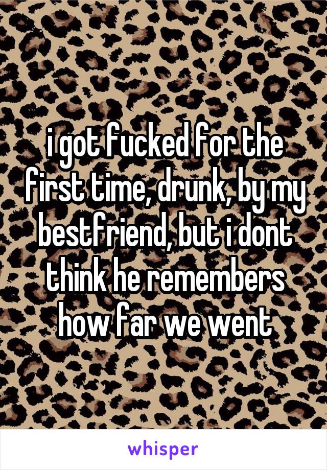 i got fucked for the first time, drunk, by my bestfriend, but i dont think he remembers how far we went