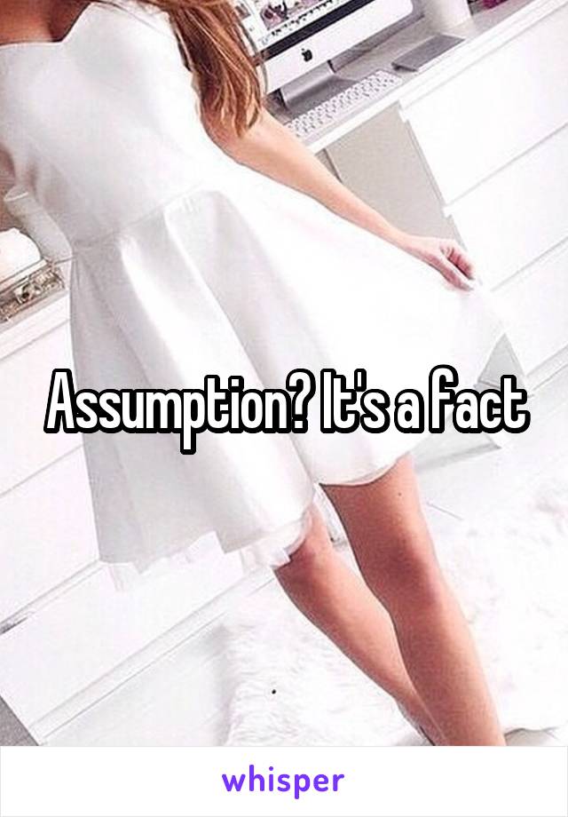 Assumption? It's a fact