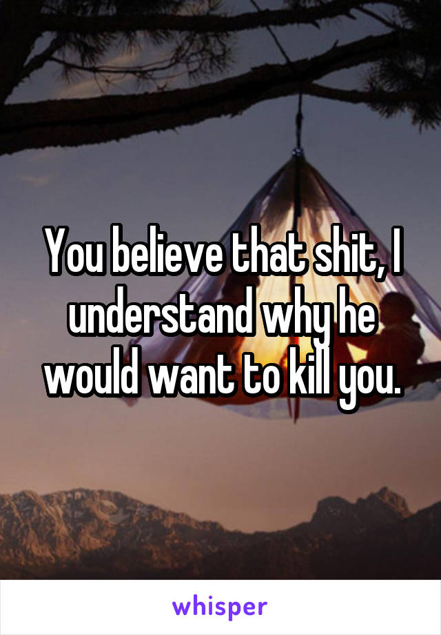 You believe that shit, I understand why he would want to kill you.