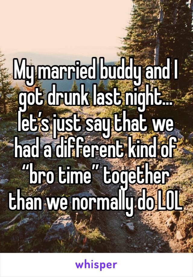 My married buddy and I got drunk last night… let’s just say that we had a different kind of “bro time” together than we normally do LOL