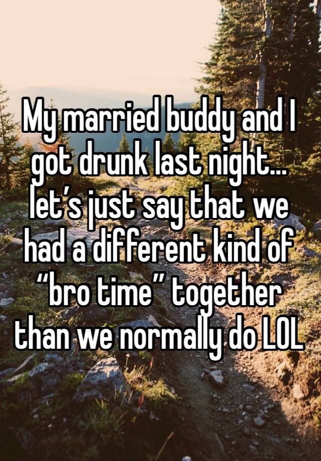 My married buddy and I got drunk last night… let’s just say that we had a different kind of “bro time” together than we normally do LOL