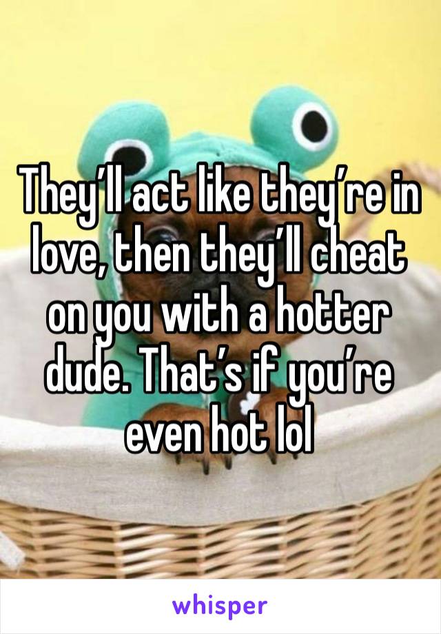 They’ll act like they’re in love, then they’ll cheat on you with a hotter dude. That’s if you’re even hot lol