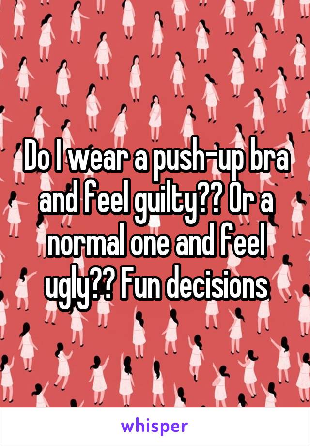 Do I wear a push-up bra and feel guilty?? Or a normal one and feel ugly?? Fun decisions