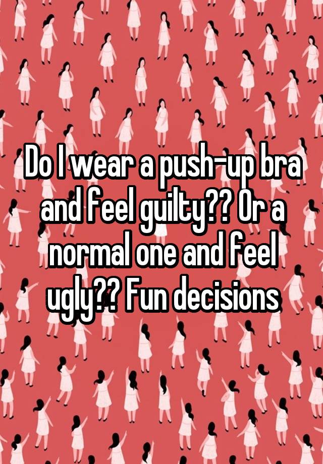 Do I wear a push-up bra and feel guilty?? Or a normal one and feel ugly?? Fun decisions