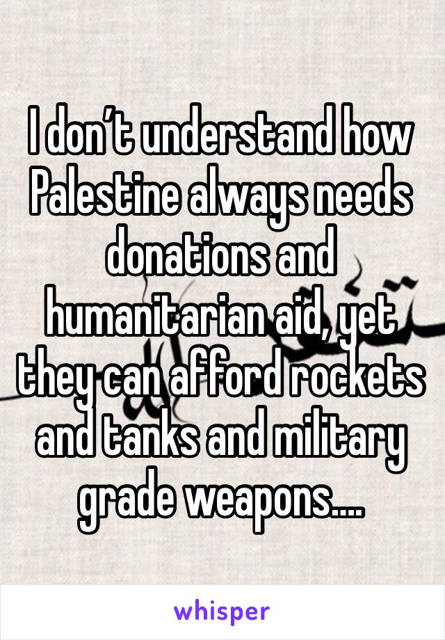 I don’t understand how Palestine always needs donations and humanitarian aid, yet they can afford rockets and tanks and military grade weapons….