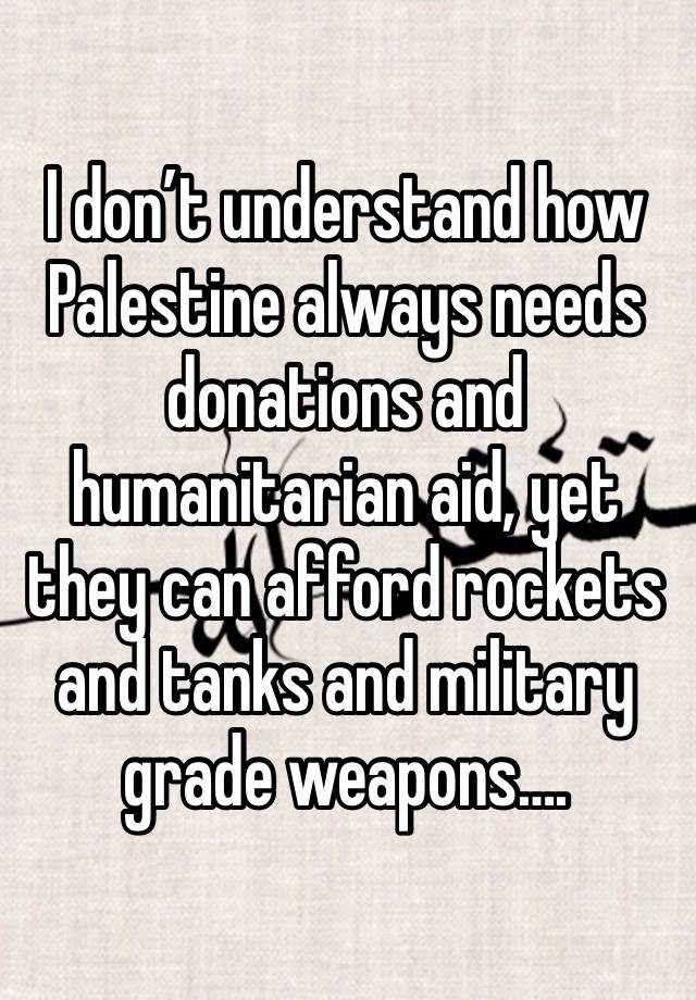 I don’t understand how Palestine always needs donations and humanitarian aid, yet they can afford rockets and tanks and military grade weapons….