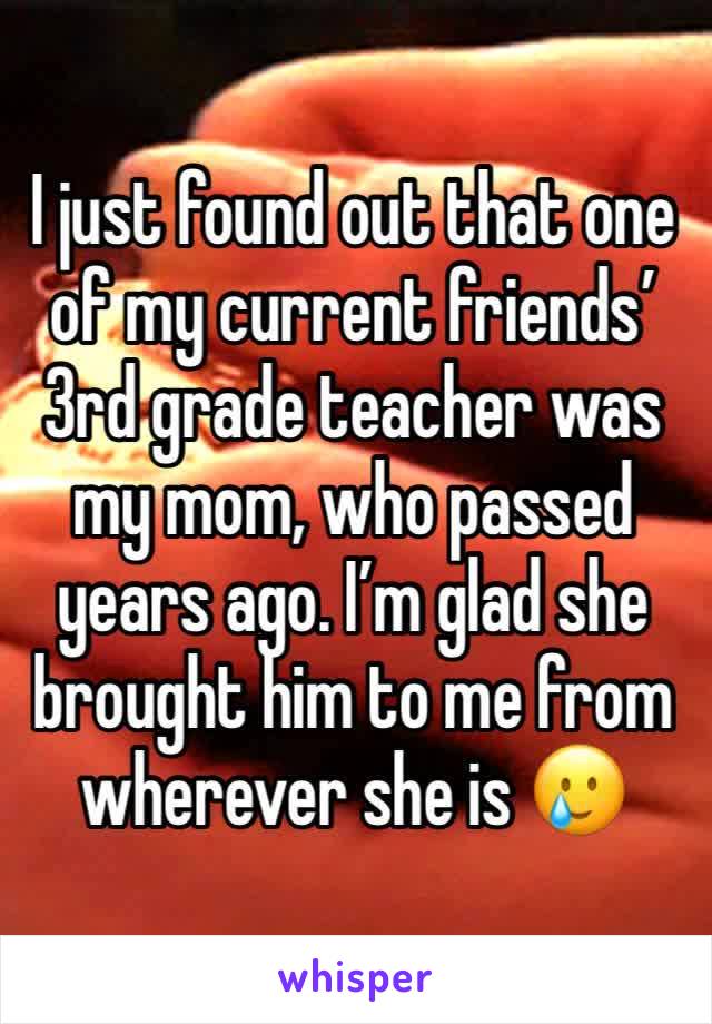 I just found out that one of my current friends’ 3rd grade teacher was my mom, who passed years ago. I’m glad she brought him to me from wherever she is 🥲