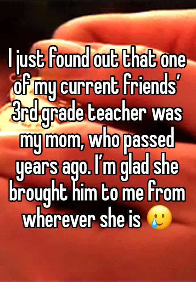 I just found out that one of my current friends’ 3rd grade teacher was my mom, who passed years ago. I’m glad she brought him to me from wherever she is 🥲