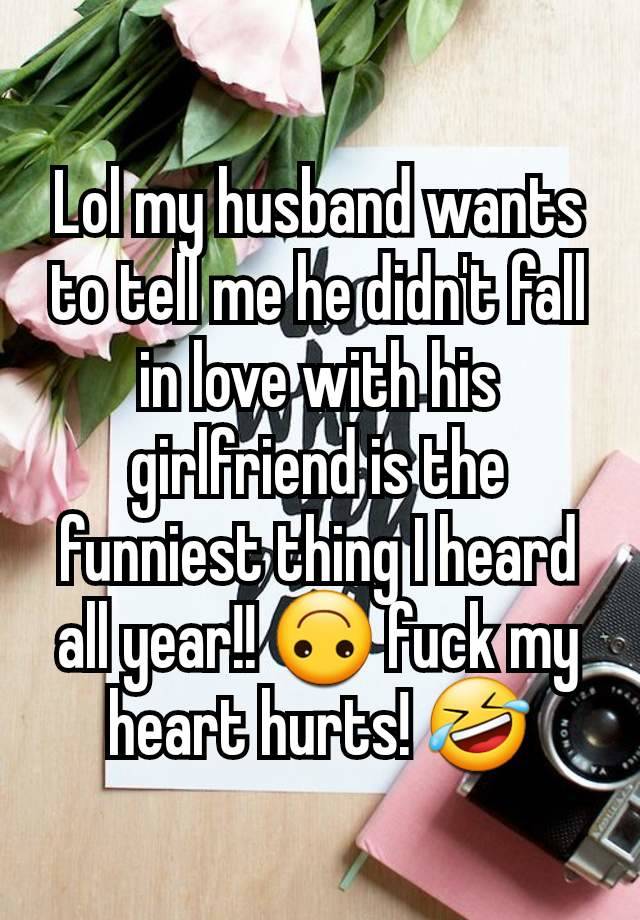 Lol my husband wants to tell me he didn't fall in love with his girlfriend is the funniest thing I heard all year!! 🙃 fuck my heart hurts! 🤣