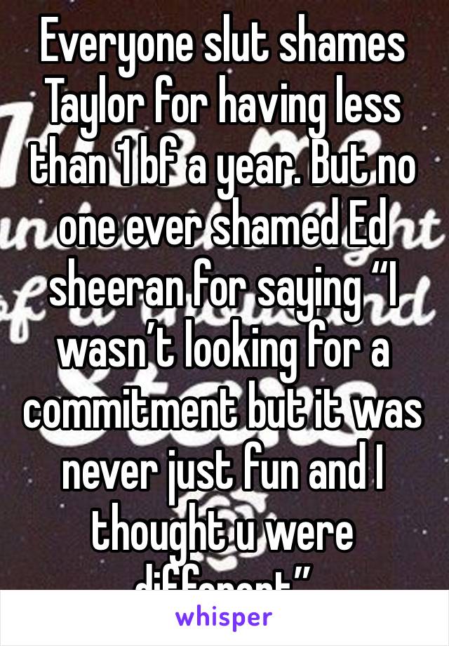 Everyone slut shames Taylor for having less than 1 bf a year. But no one ever shamed Ed sheeran for saying “I wasn’t looking for a commitment but it was never just fun and I thought u were different”