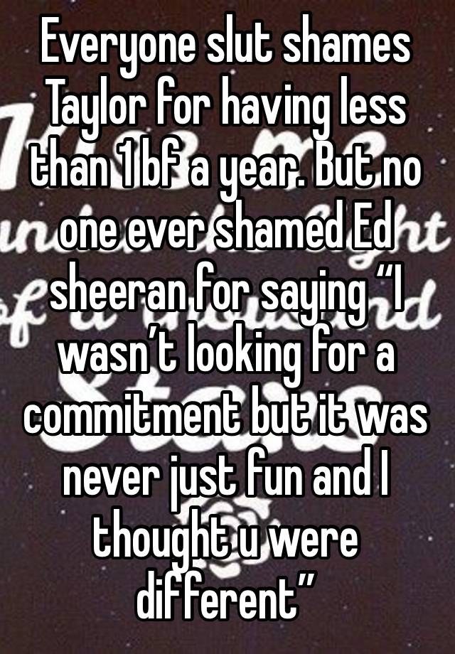 Everyone slut shames Taylor for having less than 1 bf a year. But no one ever shamed Ed sheeran for saying “I wasn’t looking for a commitment but it was never just fun and I thought u were different”