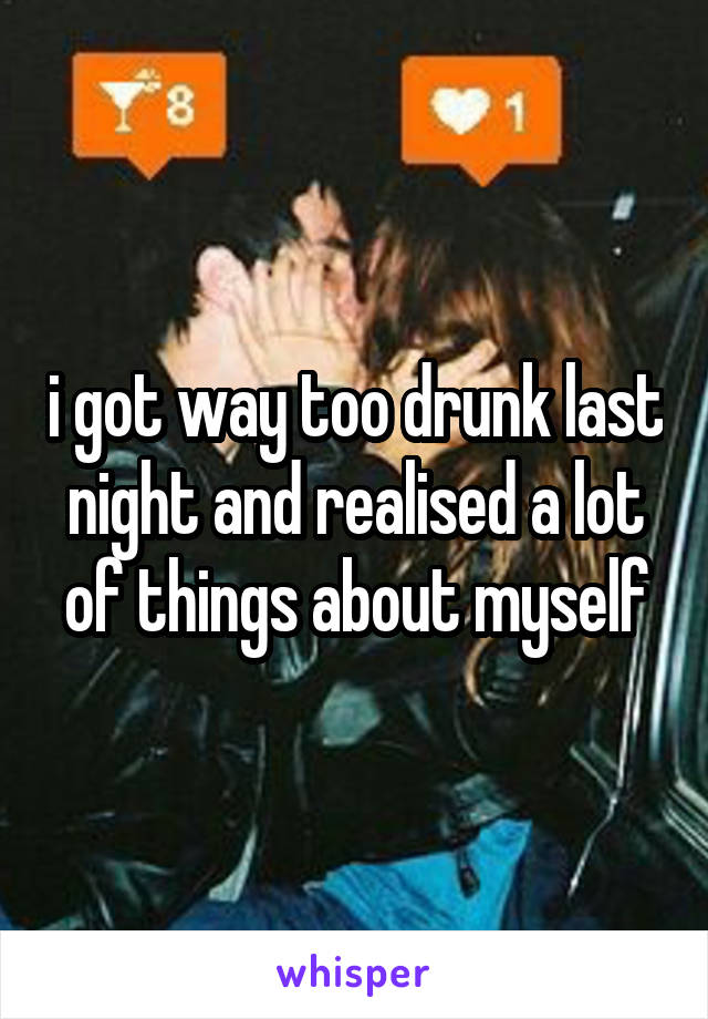 i got way too drunk last night and realised a lot of things about myself