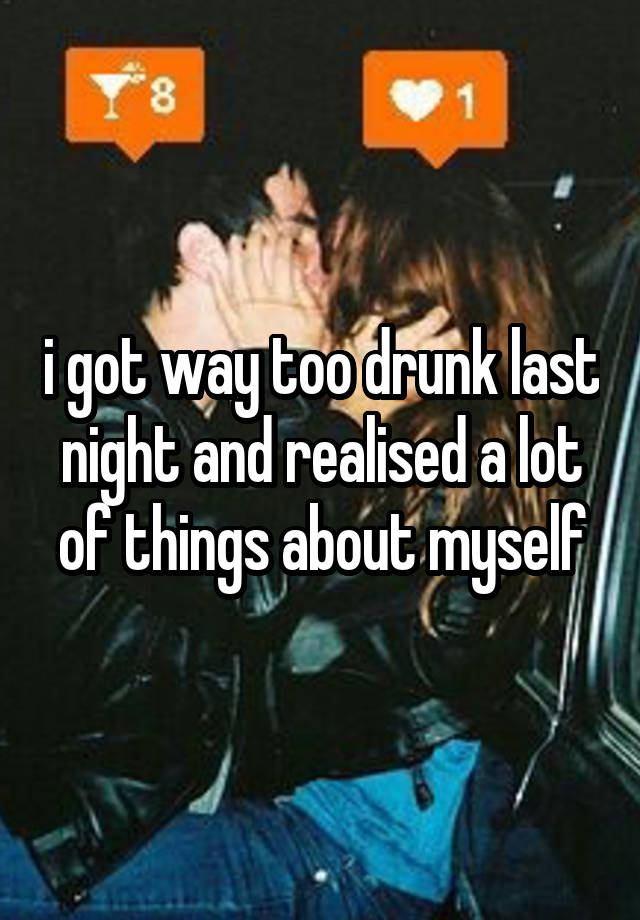 i got way too drunk last night and realised a lot of things about myself