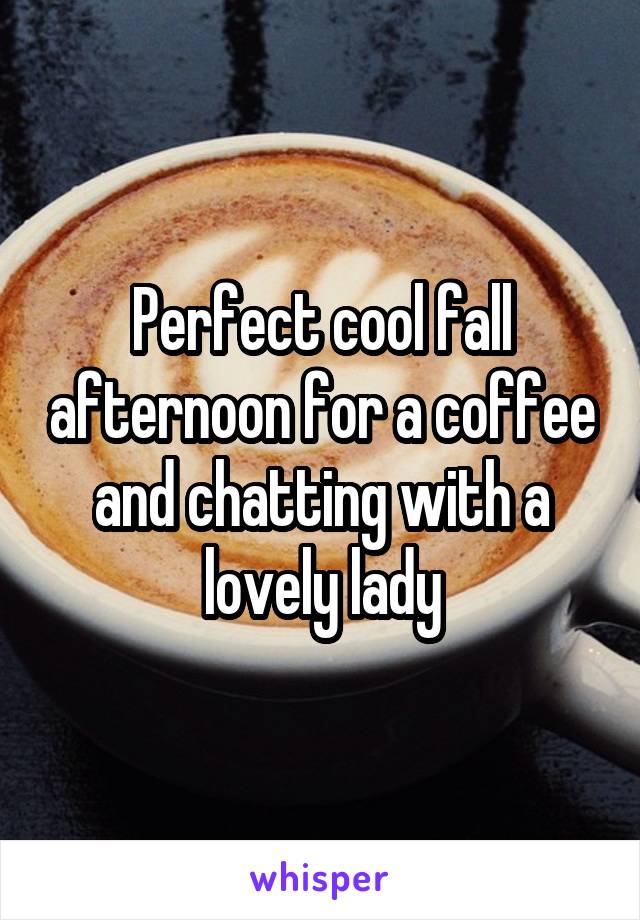 Perfect cool fall afternoon for a coffee and chatting with a lovely lady