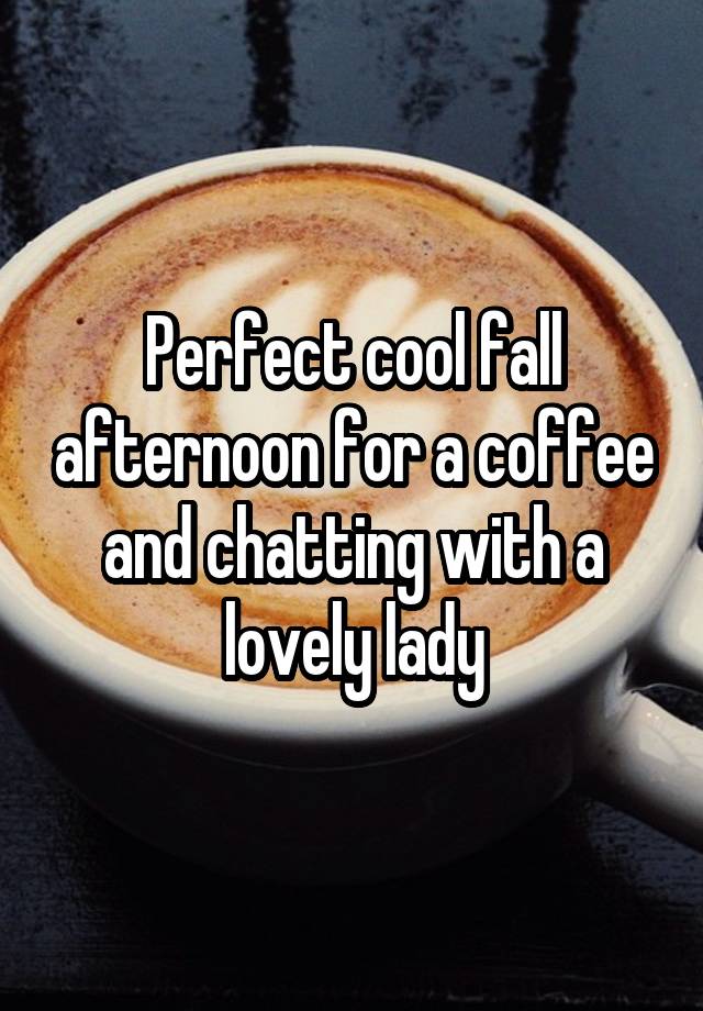 Perfect cool fall afternoon for a coffee and chatting with a lovely lady