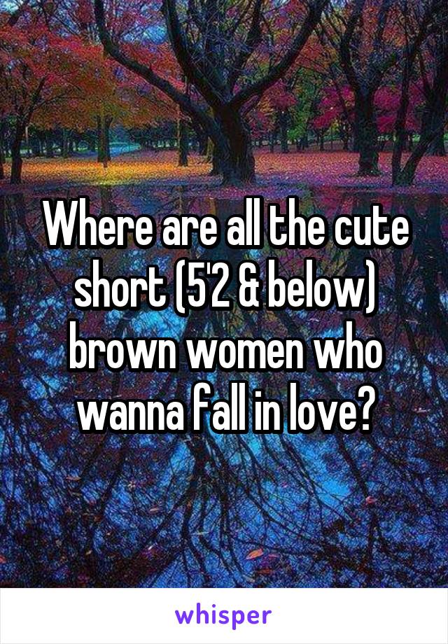 Where are all the cute short (5'2 & below) brown women who wanna fall in love?