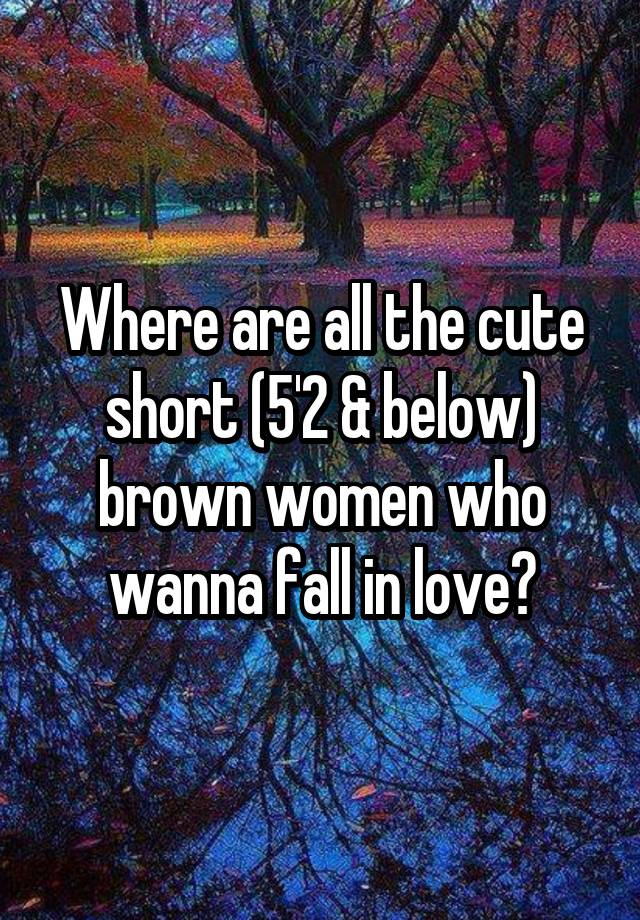 Where are all the cute short (5'2 & below) brown women who wanna fall in love?