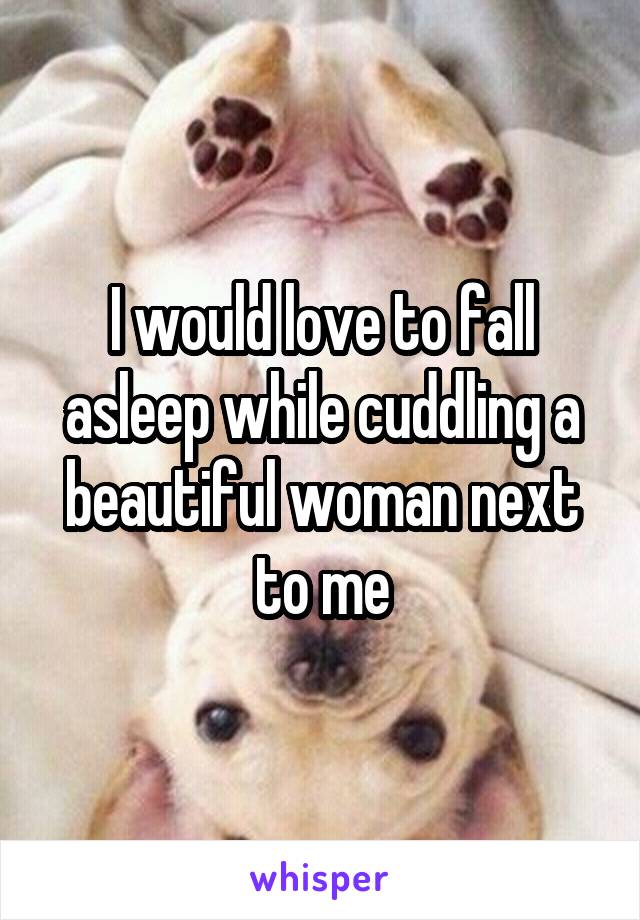 I would love to fall asleep while cuddling a beautiful woman next to me