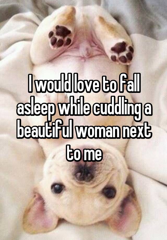 I would love to fall asleep while cuddling a beautiful woman next to me