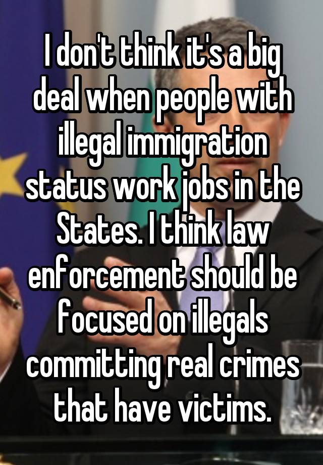 I don't think it's a big deal when people with illegal immigration status work jobs in the States. I think law enforcement should be focused on illegals committing real crimes that have victims.