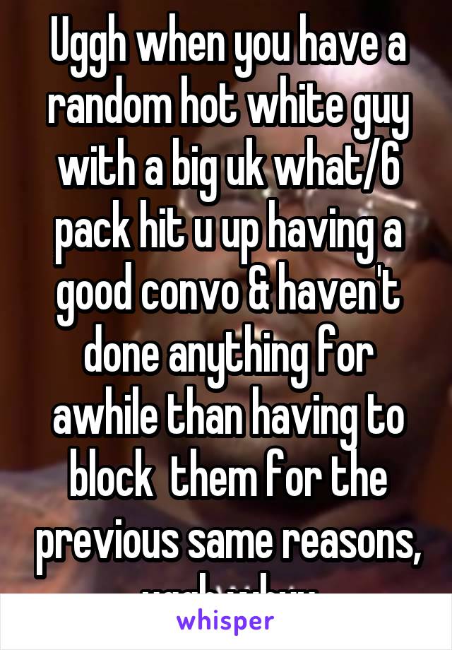 Uggh when you have a random hot white guy with a big uk what/6 pack hit u up having a good convo & haven't done anything for awhile than having to block  them for the previous same reasons, uggh whyy