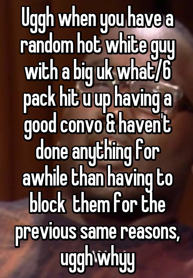 Uggh when you have a random hot white guy with a big uk what/6 pack hit u up having a good convo & haven't done anything for awhile than having to block  them for the previous same reasons, uggh whyy