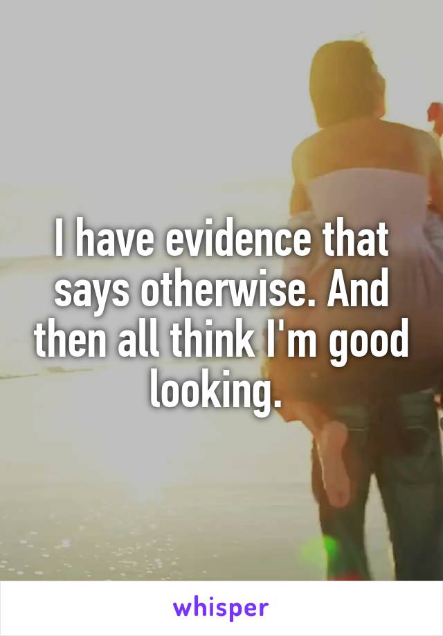 I have evidence that says otherwise. And then all think I'm good looking. 