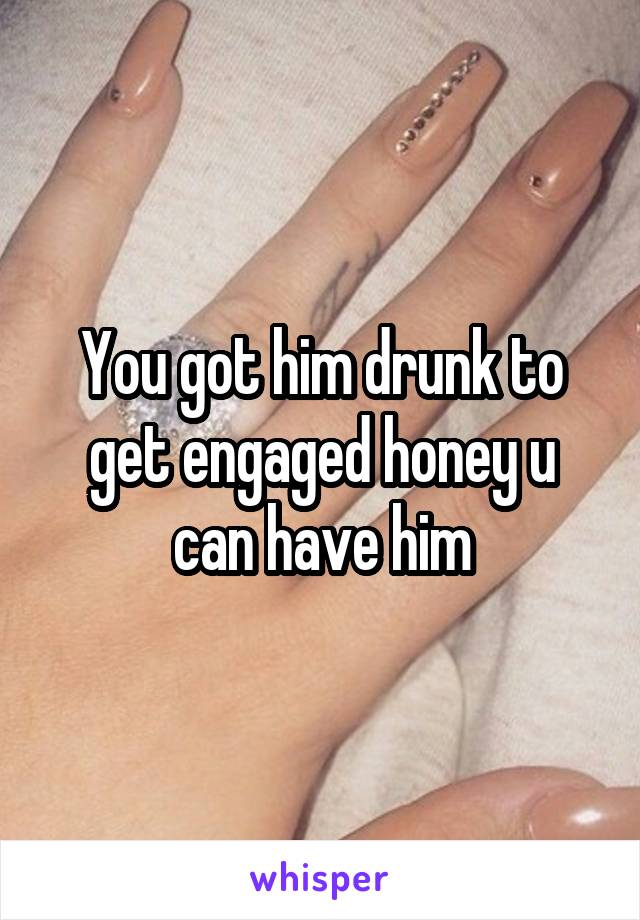 You got him drunk to get engaged honey u can have him