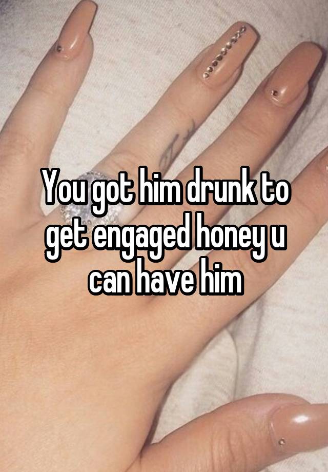 You got him drunk to get engaged honey u can have him