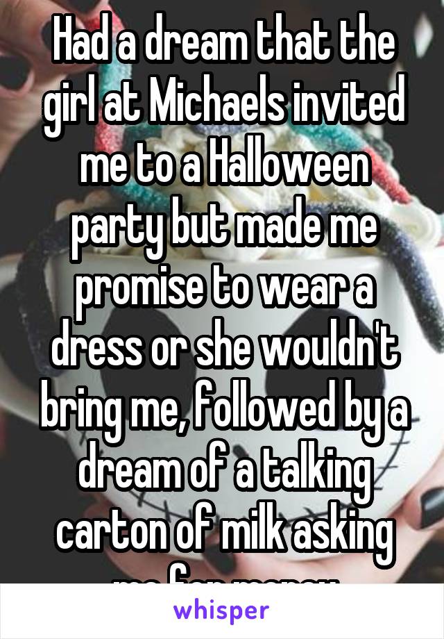 Had a dream that the girl at Michaels invited me to a Halloween party but made me promise to wear a dress or she wouldn't bring me, followed by a dream of a talking carton of milk asking me for money